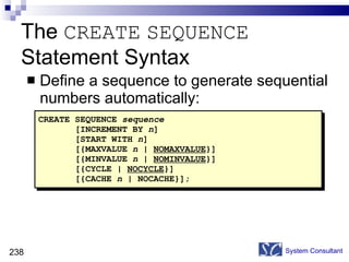The  CREATE   SEQUENCE  Statement Syntax Define a sequence to generate sequential numbers automatically: System Consultant CREATE SEQUENCE  sequence [INCREMENT BY  n ] [START WITH  n ] [{MAXVALUE  n  |  NOMAXVALUE }] [{MINVALUE  n  |  NOMINVALUE }] [{CYCLE |  NOCYCLE }] [{CACHE  n  | NOCACHE}]; 