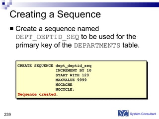 Creating a Sequence Create a sequence named  DEPT_DEPTID_SEQ  to be used for the primary key of the  DEPARTMENTS  table. System Consultant CREATE SEQUENCE dept_deptid_seq INCREMENT BY 10 START WITH 120 MAXVALUE 9999 NOCACHE NOCYCLE; Sequence created. 