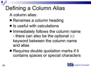 Defining a Column Alias A column alias: Renames a column heading Is useful with calculations Immediately follows the column name - there can also be the optional  AS  keyword between the column name and alias Requires double quotation marks if it contains spaces or special characters System Consultant 