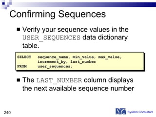 Confirming Sequences Verify your sequence values in the  USER_SEQUENCES  data dictionary table. The  LAST_NUMBER  column displays the next available sequence number System Consultant SELECT sequence_name, min_value, max_value,  increment_by, last_number FROM user_sequences; 