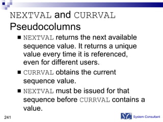 NEXTVAL  and  CURRVAL  Pseudocolumns NEXTVAL  returns the next available sequence value. It returns a unique value every time it is referenced, even for different users.  CURRVAL  obtains the current sequence value.  NEXTVAL  must be issued for that sequence before  CURRVAL  contains a value.  System Consultant 