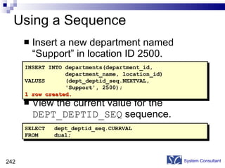 Using a Sequence Insert a new department named “Support” in location ID 2500. View the current value for the  DEPT_DEPTID_SEQ  sequence. System Consultant INSERT INTO departments(department_id,  department_name, location_id) VALUES  (dept_deptid_seq.NEXTVAL,  'Support', 2500); 1 row created. SELECT dept_deptid_seq.CURRVAL FROM dual; 