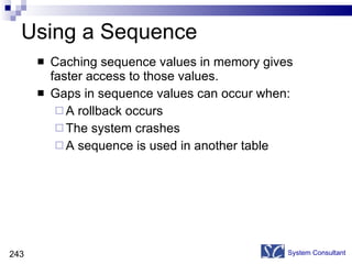 Using a Sequence Caching sequence values in memory gives faster access to those values. Gaps in sequence values can occur when: A rollback occurs The system crashes A sequence is used in another table System Consultant 