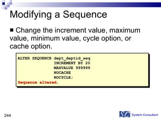 Modifying a Sequence Change the increment value, maximum value, minimum value, cycle option, or cache option. System Consultant ALTER SEQUENCE dept_deptid_seq INCREMENT BY 20 MAXVALUE 999999 NOCACHE NOCYCLE; Sequence altered. 