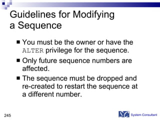 Guidelines for Modifying  a Sequence You must be the owner or have the  ALTER  privilege for the sequence. Only future sequence numbers are affected. The sequence must be dropped and  re-created to restart the sequence at a different number. System Consultant 