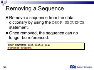 Removing a Sequence Remove a sequence from the data dictionary by using the  DROP SEQUENCE  statement. Once removed, the sequence can no longer be referenced. System Consultant DROP SEQUENCE dept_deptid_seq; Sequence dropped. 