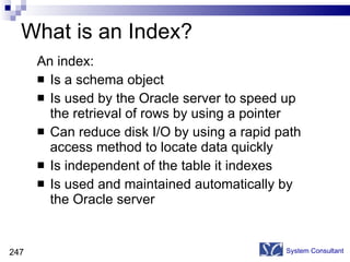 What is an Index? An index: Is a schema object Is used by the Oracle server to speed up the retrieval of rows by using a pointer Can reduce disk I/O by using a rapid path access method to locate data quickly Is independent of the table it indexes Is used and maintained automatically by the Oracle server System Consultant 