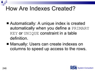 How Are Indexes Created? Automatically: A unique index is created automatically when you define a  PRIMARY KEY  or  UNIQUE  constraint in a table definition. Manually: Users can create indexes on columns to speed up access to the rows. System Consultant 