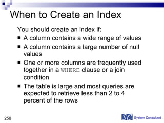 When to Create an Index You should create an index if: A column contains a wide range of values A column contains a large number of null values One or more columns are frequently used together in a  WHERE  clause or a join condition The table is large and most queries are expected to retrieve less than 2 to 4 percent of the rows System Consultant 