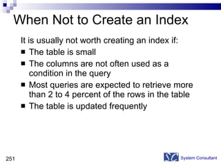 When Not to Create an Index It is usually not worth creating an index if: The table is small The columns are not often used as a condition in the query Most queries are expected to retrieve more than 2 to 4 percent of the rows in the table The table is updated frequently System Consultant 