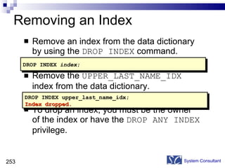 Removing an Index Remove an index from the data dictionary by using the  DROP INDEX  command. Remove the  UPPER_LAST_NAME_IDX  index from the data dictionary. To drop an index, you must be the owner of the index or have the  DROP ANY INDEX  privilege. System Consultant DROP INDEX upper_last_name_idx; Index dropped. DROP INDEX  index ; 