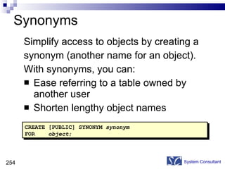 Synonyms Simplify access to objects by creating a synonym (another name for an object). With synonyms, you can: Ease referring to a table owned by another user Shorten lengthy object names System Consultant CREATE [PUBLIC] SYNONYM  synonym FOR  object ; 