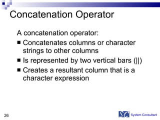 Concatenation Operator A concatenation operator: Concatenates columns or character strings to other columns  Is represented by two vertical bars (||) Creates a resultant column that is a character expression System Consultant 