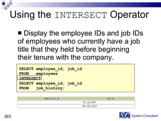 Using the  INTERSECT  Operator Display the employee IDs and job IDs of employees who currently have a job title that they held before beginning their tenure with the company. System Consultant SELECT employee_id, job_id FROM  employees INTERSECT SELECT employee_id, job_id FROM  job_history; 