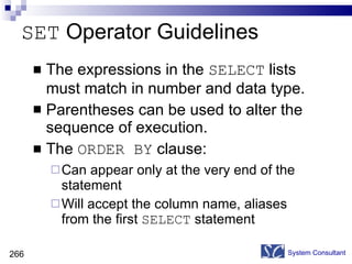 SET  Operator Guidelines The expressions in the  SELECT  lists must match in number and data type. Parentheses can be used to alter the sequence of execution. The  ORDER BY  clause: Can appear only at the very end of the statement Will accept the column name, aliases from the first  SELECT  statement System Consultant 