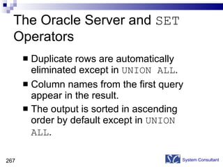 The Oracle Server and  SET  Operators Duplicate rows are automatically eliminated except in  UNION ALL . Column names from the first query appear in the result. The output is sorted in ascending order by default except in  UNION ALL .  System Consultant 