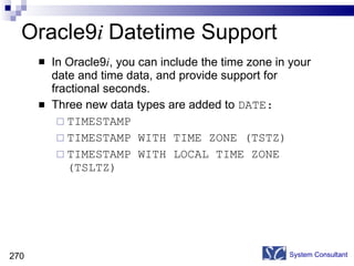 Oracle9 i  Datetime Support In Oracle9 i , you can include the time zone in your date and time data, and provide support for fractional seconds. Three new data types are added to  DATE: TIMESTAMP TIMESTAMP WITH TIME ZONE (TSTZ)  TIMESTAMP WITH LOCAL TIME ZONE (TSLTZ)  System Consultant 