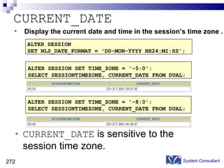 CURRENT_DATE CURRENT_DATE  is sensitive to the session time zone. System Consultant Display the current date and time in the session’s time zone . ALTER SESSION  SET NLS_DATE_FORMAT = 'DD-MON-YYYY HH24:MI:SS'; ALTER SESSION SET TIME_ZONE = '-8:0'; SELECT SESSIONTIMEZONE, CURRENT_DATE FROM DUAL; ALTER SESSION SET TIME_ZONE = '-5:0'; SELECT SESSIONTIMEZONE, CURRENT_DATE FROM DUAL; 