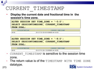 CURRENT_TIMESTAMP CURRENT_TIMESTAMP  is sensitive to the session time zone. The return value is of the  TIMESTAMP WITH TIME ZONE   datatype. System Consultant ALTER SESSION SET TIME_ZONE = '-8:0'; SELECT SESSIONTIMEZONE, CURRENT_TIMESTAMP  FROM DUAL; ALTER SESSION SET TIME_ZONE = '-5:0'; SELECT SESSIONTIMEZONE, CURRENT_TIMESTAMP  FROM DUAL; Display the current date and fractional time in  the session's time zone. 