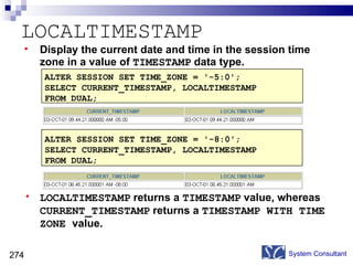 LOCALTIMESTAMP System Consultant ALTER SESSION SET TIME_ZONE = '-5:0'; SELECT CURRENT_TIMESTAMP, LOCALTIMESTAMP  FROM DUAL; ALTER SESSION SET TIME_ZONE = '-8:0'; SELECT CURRENT_TIMESTAMP, LOCALTIMESTAMP  FROM DUAL; Display the current date and time in the session time  zone in a value of  TIMESTAMP  data type. LOCALTIMESTAMP  returns a  TIMESTAMP  value, whereas  CURRENT_TIMESTAMP  returns a  TIMESTAMP WITH TIME ZONE  value. 