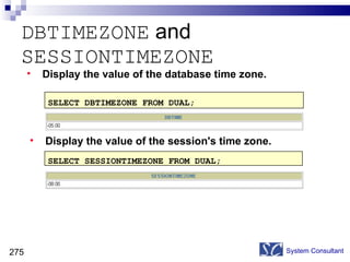 DBTIMEZONE  and  SESSIONTIMEZONE  System Consultant SELECT DBTIMEZONE FROM DUAL; SELECT SESSIONTIMEZONE FROM DUAL; Display the value of the database time zone. Display the value of the session's time zone.  
