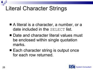 Literal Character Strings A literal is a character, a number, or a date included in the  SELECT  list. Date and character literal values must be enclosed within single quotation marks. Each character string is output once for each row returned. System Consultant 