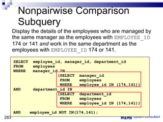 Nonpairwise Comparison Subquery Display the details of the employees who are managed by the same manager as the employees with  EMPLOYEE_ID  174 or 141  and  work in the same department as the employees with  EMPLOYEE_ID  174 or 141. System Consultant SELECT  employee_id, manager_id, department_id FROM  employees WHERE  manager_id IN    (SELECT  manager_id FROM  employees WHERE  employee_id IN (174,141)) AND  department_id IN    (SELECT  department_id FROM  employees WHERE  employee_id IN (174,141)) AND employee_id NOT IN(174,141); 