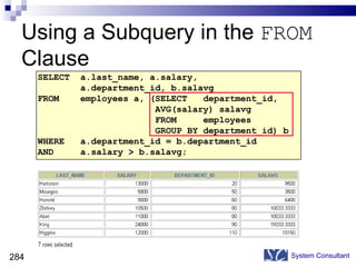 Using a Subquery in the  FROM  Clause System Consultant SELECT  a.last_name, a.salary,  a.department_id, b.salavg FROM  employees a, (SELECT  department_id,  AVG(salary) salavg FROM  employees GROUP BY department_id) b WHERE  a.department_id = b.department_id AND  a.salary > b.salavg; 