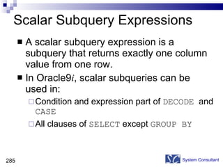 Scalar Subquery Expressions A scalar subquery expression is a subquery that returns exactly one column value from one row. In Oracle9 i , scalar subqueries can be used in: Condition and expression part of  DECODE   and  CASE All clauses of  SELECT  except  GROUP BY  System Consultant 