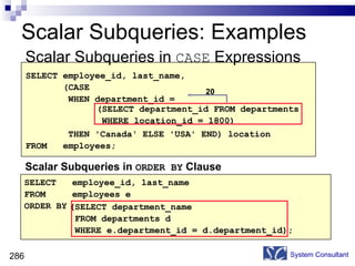Scalar Subqueries: Examples Scalar Subqueries in  CASE  Expressions System Consultant SELECT employee_id, last_name, (CASE WHEN department_id = THEN 'Canada' ELSE 'USA' END) location FROM  employees; (SELECT department_id FROM departments WHERE location_id = 1800) Scalar Subqueries in  ORDER BY  Clause SELECT  employee_id, last_name FROM  employees e ORDER BY (SELECT department_name FROM departments d WHERE e.department_id = d.department_id); 20 