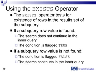 Using the  EXISTS  Operator The  EXISTS  operator tests for existence of rows in the results set of the subquery. If a subquery row value is found: The search does not continue in the inner query The condition is flagged  TRUE If a subquery row value is not found: The condition is flagged  FALSE The search continues in the inner query System Consultant 