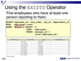 Using the  EXISTS  Operator Find employees who have at least one person reporting to them. System Consultant SELECT employee_id, last_name, job_id, department_id FROM  employees outer WHERE  EXISTS ( SELECT 'X' FROM  employees WHERE  manager_id =  outer.employee_id); 