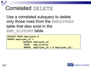 Use a correlated subquery to delete only those rows from the  EMPLOYEES  table that also exist in the  EMP_HISTORY  table. Correlated  DELETE System Consultant DELETE FROM employees E WHERE employee_id =  (SELECT employee_id FROM  emp_history  WHERE  employee_id = E.employee_id); 