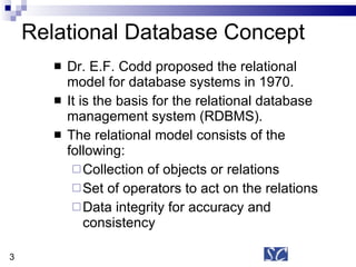 Relational Database Concept Dr. E.F. Codd proposed the relational model for database systems in 1970. It is the basis for the relational database management system (RDBMS). The relational model consists of the following: Collection of objects or relations Set of operators to act on the relations Data integrity for accuracy and consistency 