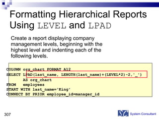 Formatting Hierarchical Reports Using  LEVEL  and  LPAD Create a report displaying company  management levels, beginning with the highest level and indenting each of the following levels. System Consultant COLUMN org_chart FORMAT A12 SELECT LPAD(last_name, LENGTH(last_name)+(LEVEL*2)-2,'_')  AS org_chart FROM  employees  START WITH last_name='King'  CONNECT BY PRIOR employee_id=manager_id  