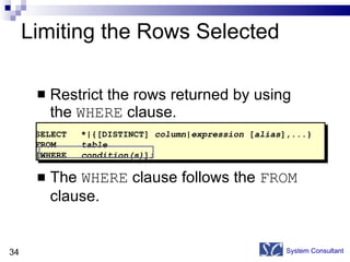 Limiting the Rows Selected Restrict the rows returned by using the  WHERE  clause. The  WHERE  clause follows the  FROM  clause. System Consultant SELECT *|{[DISTINCT]  column|expression  [ alias ],...} FROM table [WHERE condition(s) ]; 