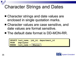 Character Strings and Dates Character strings and date values are enclosed in single quotation marks. Character values are case sensitive, and date values are format sensitive. The default date format is DD-MON-RR. System Consultant SELECT last_name, job_id, department_id FROM  employees WHERE  last_name = 'Whalen'; 