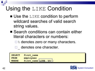 Using the  LIKE  Condition Use the  LIKE  condition to perform wildcard searches of valid search string values. Search conditions can contain either literal characters or numbers: %  denotes zero or many characters. _  denotes one character. System Consultant SELECT first_name FROM  employees WHERE first_name LIKE 'S%'; 