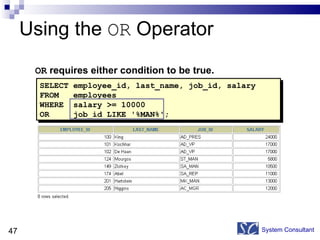 Using the  OR  Operator System Consultant OR  requires either condition to be true. SELECT employee_id, last_name, job_id, salary FROM  employees WHERE  salary >= 10000 OR  job_id LIKE '%MAN%'; 