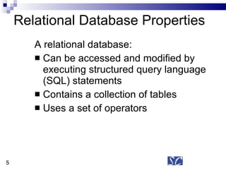 Relational Database Properties A relational database: Can be accessed and modified by executing structured query language (SQL) statements Contains a collection of tables  Uses a set of operators 