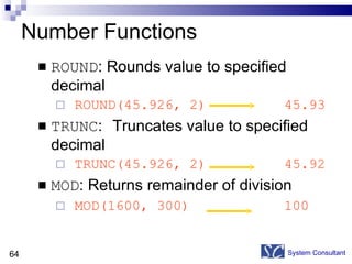 Number Functions ROUND : Rounds value to specified decimal ROUND(45.926, 2) 45.93 TRUNC :  Truncates value to specified decimal TRUNC(45.926, 2) 45.92 MOD : Returns remainder of division MOD(1600, 300) 100 System Consultant 