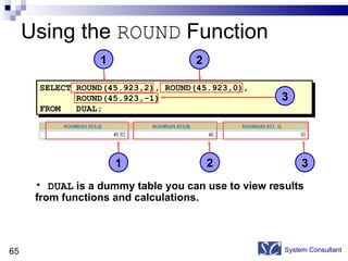 Using the  ROUND  Function System Consultant SELECT ROUND(45.923,2), ROUND(45.923,0), ROUND(45.923,-1) FROM  DUAL; DUAL  is a dummy table you can use to view results  from functions and calculations. 1 2 3 3 1 2 