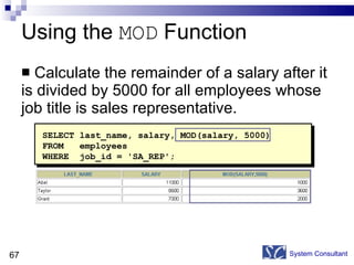 Using the  MOD  Function Calculate the remainder of a salary after it is divided by 5000 for all employees whose job title is sales representative. System Consultant SELECT last_name, salary, MOD(salary, 5000) FROM  employees WHERE  job_id = 'SA_REP'; 