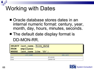 Working with Dates Oracle database stores dates in an internal numeric format: century, year, month, day, hours, minutes, seconds. The default date display format is  DD-MON-RR.  System Consultant SELECT last_name, hire_date FROM  employees WHERE  last_name like  ' G% '; 