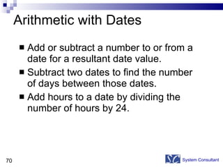 Arithmetic with Dates Add or subtract a number to or from a date for a resultant date value. Subtract two dates to find the number of days between those dates. Add hours to a date by dividing the number of hours by 24. System Consultant 