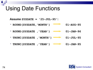 Using Date Functions System Consultant ROUND(SYSDATE,'MONTH')  01-AUG-95 ROUND(SYSDATE ,'YEAR')  01-JAN-96 TRUNC(SYSDATE ,'MONTH')  01-JUL-95  TRUNC(SYSDATE ,'YEAR')  01-JAN-95 Assume  SYSDATE = '25-JUL-95' : 