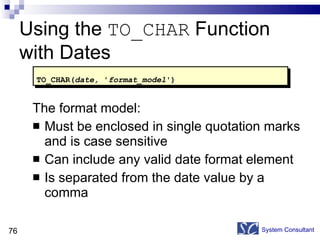 Using the  TO_CHAR  Function with Dates The format model: Must be enclosed in single quotation marks and is case sensitive Can include any valid date format element Is separated from the date value by a comma System Consultant TO_CHAR( date,  ' format_model ') 