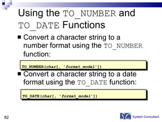 Using the  TO_NUMBER  and  TO_DATE  Functions  Convert a character string to a number format using the  TO_NUMBER  function: Convert a character string to a date format using the  TO_DATE  function: System Consultant TO_NUMBER( char [ ,  ' format_model ']) TO_DATE( char [, ' format_model ']) 