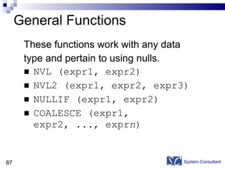 General Functions These functions work with any data  type and pertain to using nulls. NVL (expr1, expr2) NVL2 (expr1, expr2, expr3) NULLIF (expr1, expr2) COALESCE (expr1, expr2, ..., expr n ) System Consultant 