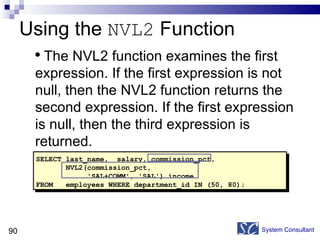 Using the  NVL2  Function System Consultant SELECT last_name,  salary, commission_pct, NVL2(commission_pct,  'SAL+COMM', 'SAL') income FROM  employees WHERE department_id IN (50, 80); The NVL2 function examines the first expression. If the first expression is not null, then the NVL2 function returns the second expression. If the first expression is null, then the third expression is returned.  